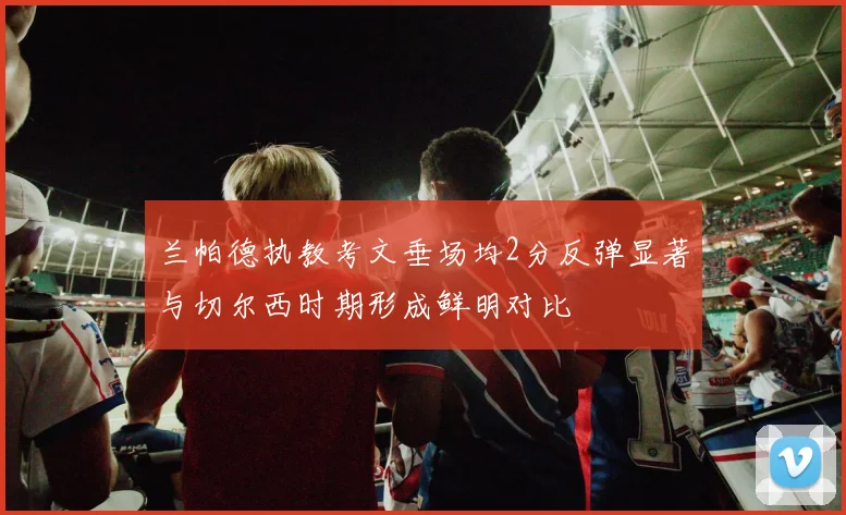 兰帕德执教考文垂场均2分反弹显著与切尔西时期形成鲜明对比