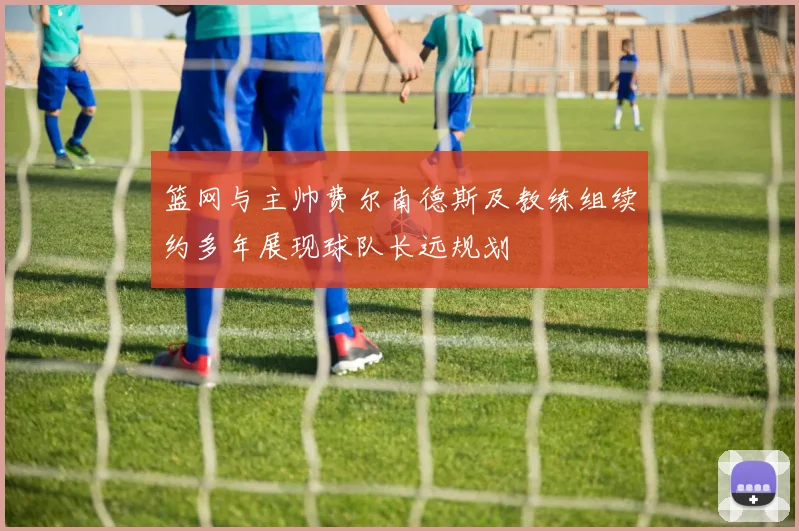 篮网与主帅费尔南德斯及教练组续约多年展现球队长远规划