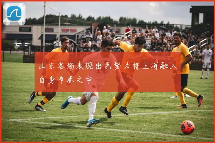 山东客场表现出色努力将上海融入自身节奏之中