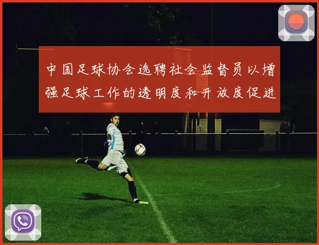 中国足球协会选聘社会监督员以增强足球工作的透明度和开放度促进足球事业发展