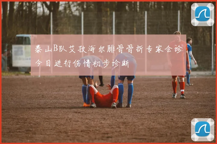 泰山B队艾孜海尔腓骨骨折专家会诊今日进行伤情初步诊断