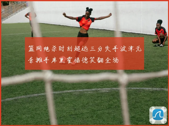 篮网绝杀时刻超远三分失手波津无奈摊手库里霍福德笑翻全场