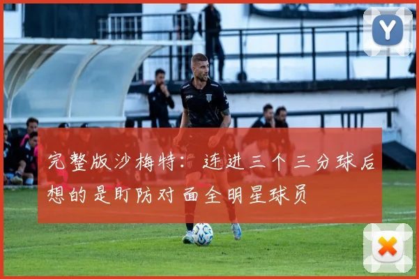 完整版沙梅特：连进三个三分球后想的是盯防对面全明星球员