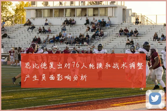 恩比德复出对76人轮换和战术调整产生负面影响分析