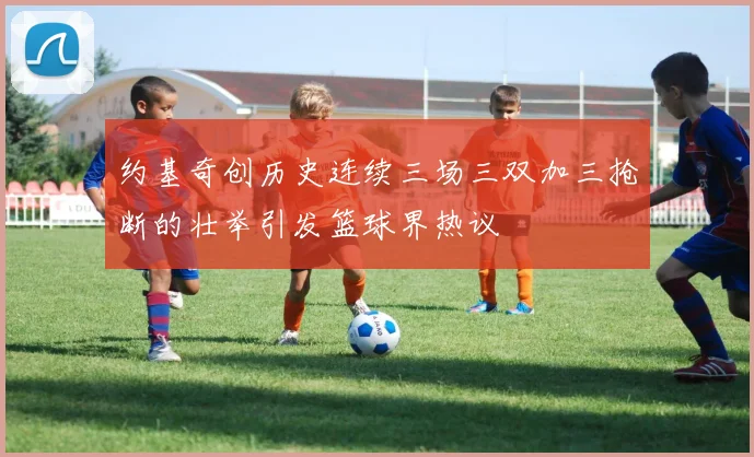 约基奇创历史连续三场三双加三抢断的壮举引发篮球界热议