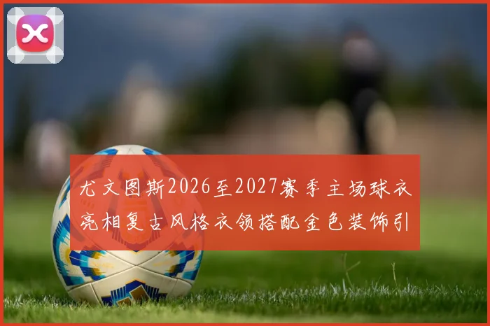 尤文图斯2026至2027赛季主场球衣亮相复古风格衣领搭配金色装饰引关注