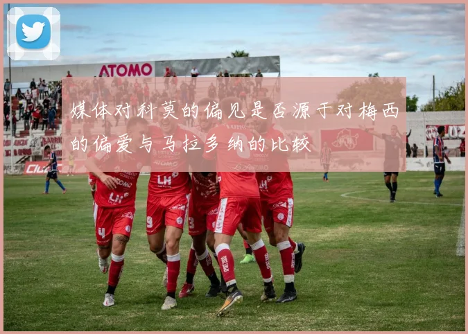 媒体对科莫的偏见是否源于对梅西的偏爱与马拉多纳的比较