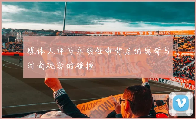 媒体人评马永明任命背后的离奇与时尚观念的碰撞