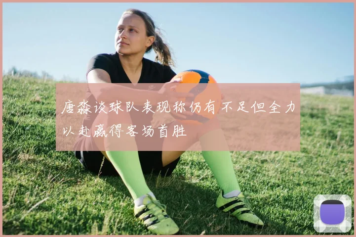 唐淼谈球队表现称仍有不足但全力以赴赢得客场首胜