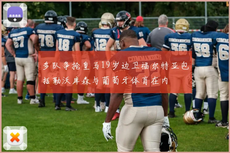 多队争抢皇马19岁边卫福尔特亚包括勒沃库森与葡萄牙体育在内