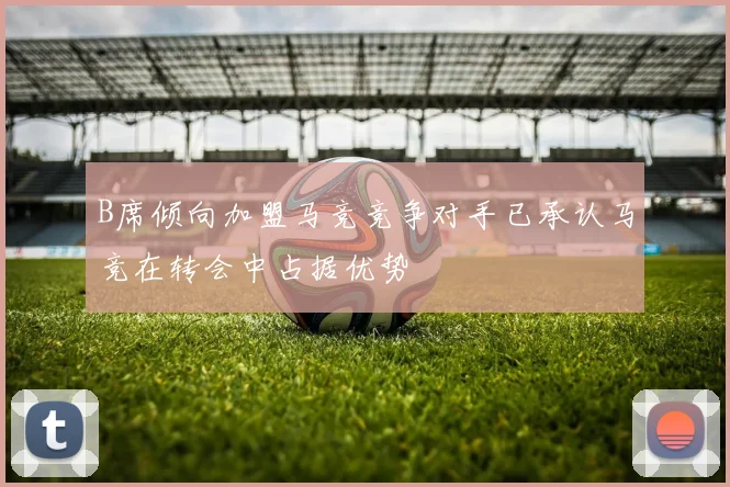 B席倾向加盟马竞竞争对手已承认马竞在转会中占据优势