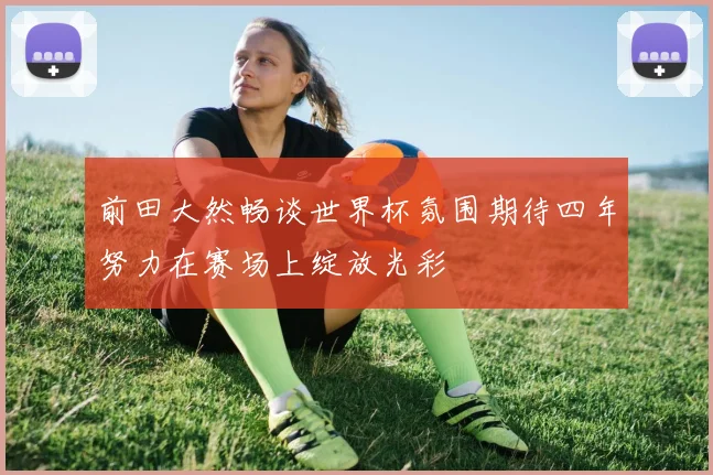 前田大然畅谈世界杯氛围期待四年努力在赛场上绽放光彩
