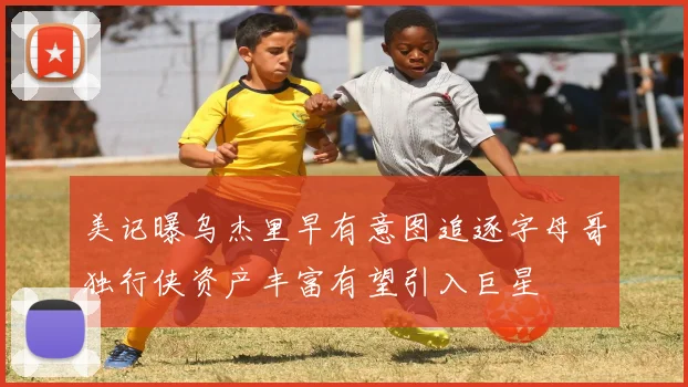 美记曝乌杰里早有意图追逐字母哥独行侠资产丰富有望引入巨星