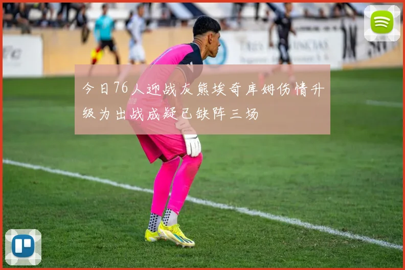 今日76人迎战灰熊埃奇库姆伤情升级为出战成疑已缺阵三场