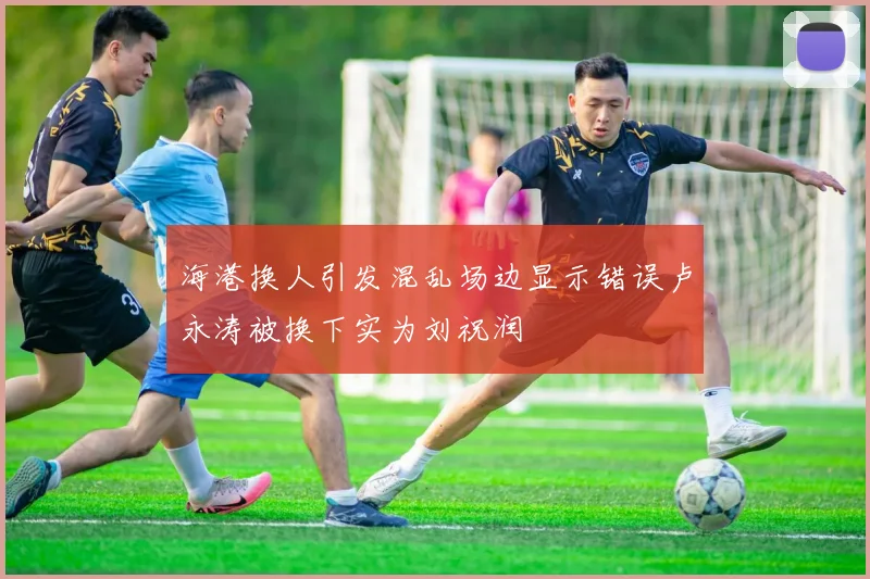 海港换人引发混乱场边显示错误卢永涛被换下实为刘祝润