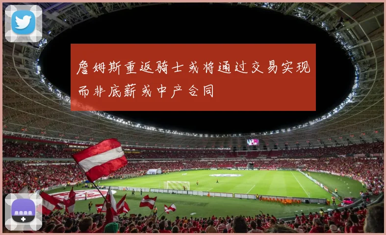詹姆斯重返骑士或将通过交易实现而非底薪或中产合同
