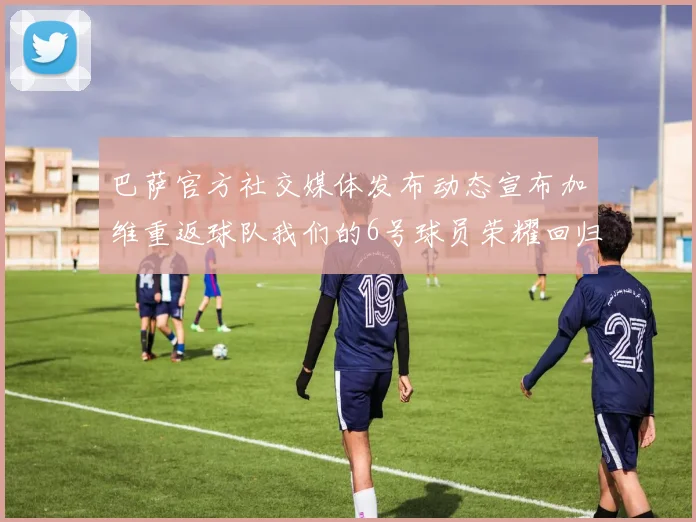 巴萨官方社交媒体发布动态宣布加维重返球队我们的6号球员荣耀回归