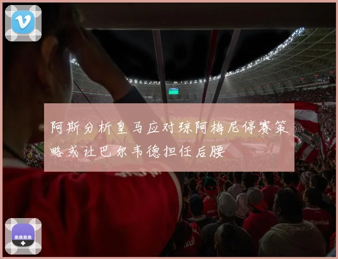 阿斯分析皇马应对琼阿梅尼停赛策略或让巴尔韦德担任后腰