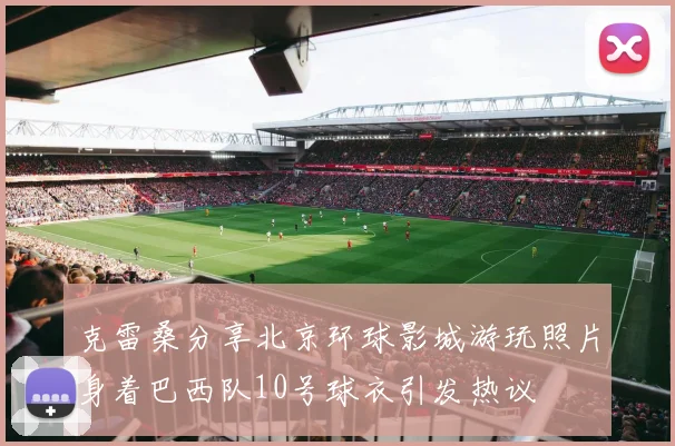克雷桑分享北京环球影城游玩照片身着巴西队10号球衣引发热议