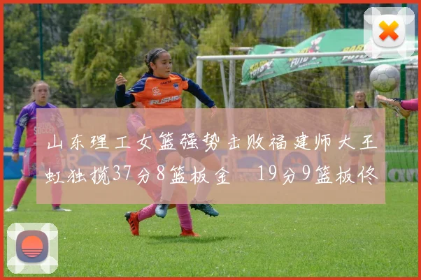 山东理工女篮强势击败福建师大王虹独揽37分8篮板金喆19分9篮板佟欣芷21分6篮板