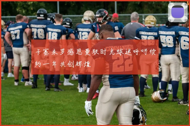 卡塞米罗感恩曼联时光球迷呼吁续约一年共创辉煌