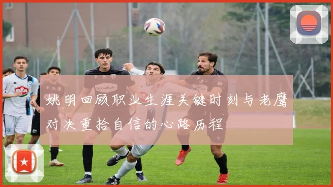 姚明回顾职业生涯关键时刻与老鹰对决重拾自信的心路历程