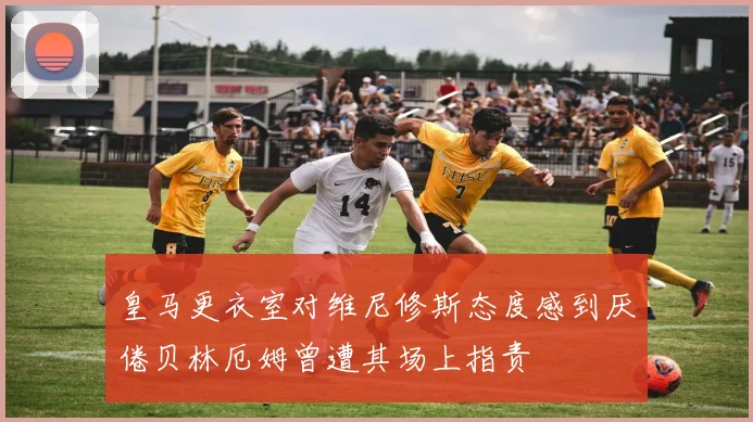 皇马更衣室对维尼修斯态度感到厌倦贝林厄姆曾遭其场上指责