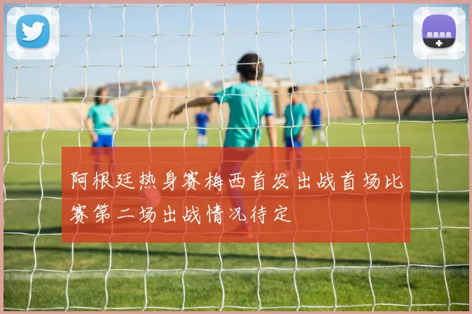 阿根廷热身赛梅西首发出战首场比赛第二场出战情况待定