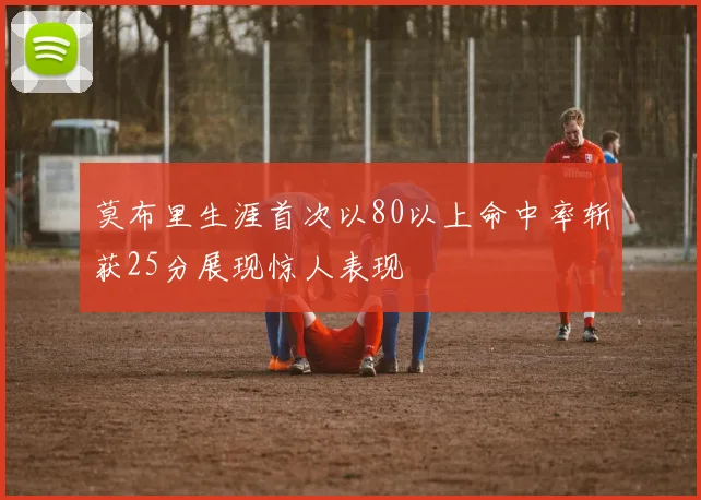 莫布里生涯首次以80以上命中率斩获25分展现惊人表现