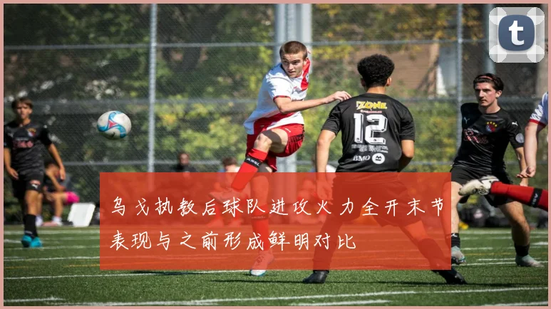 乌戈执教后球队进攻火力全开末节表现与之前形成鲜明对比