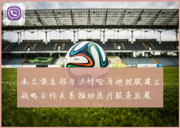 米兰俱乐部与沙特哈马迪控股建立战略合作关系推动医疗服务发展