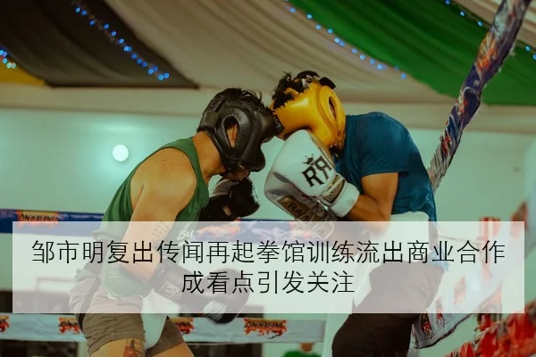 邹市明复出传闻再起拳馆训练流出商业合作成看点引发关注